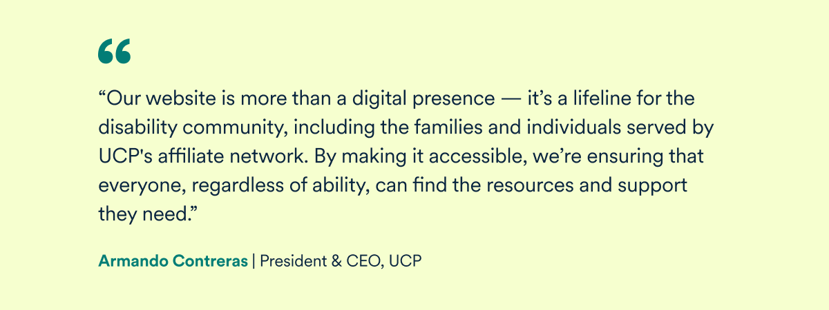 "Our website is more than a digital presence; it's a lifeline for the disability community, including the families and individuals served by UCP's affiliate network. By making it accessible, we're ensuring that everyone, regardless of ability, can find the resources and support they need" - Armando Contreras, President & CEO, UCP