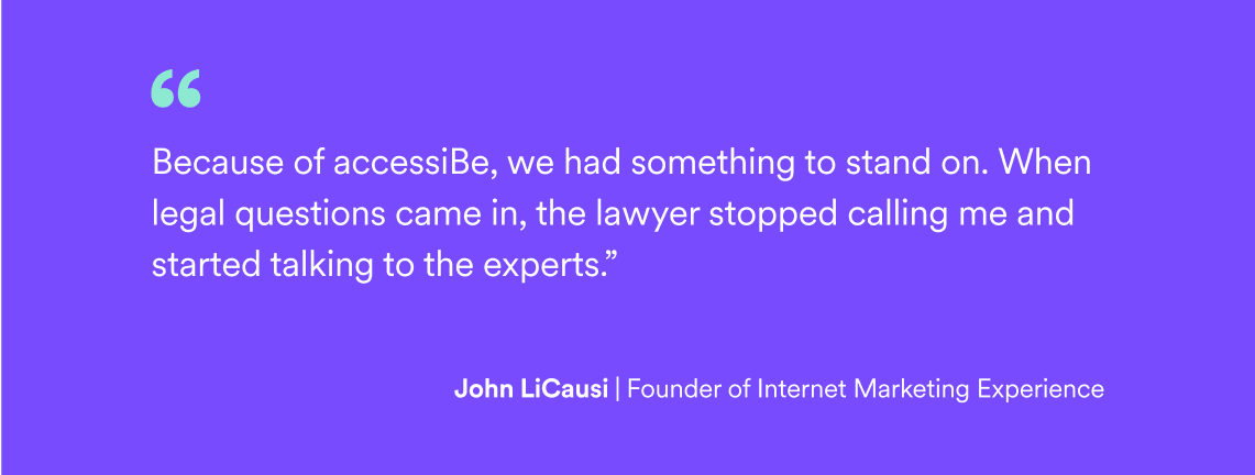 Quote by John LiCausi, Founder of Intent Marketing Experience: "Because of accessiBe, we had something to stand on. When legal questions came in, the lawyer stopped calling me and started talking to the experts."